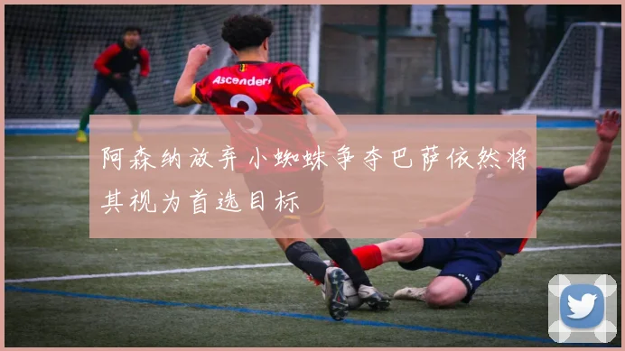 阿森纳放弃小蜘蛛争夺巴萨依然将其视为首选目标